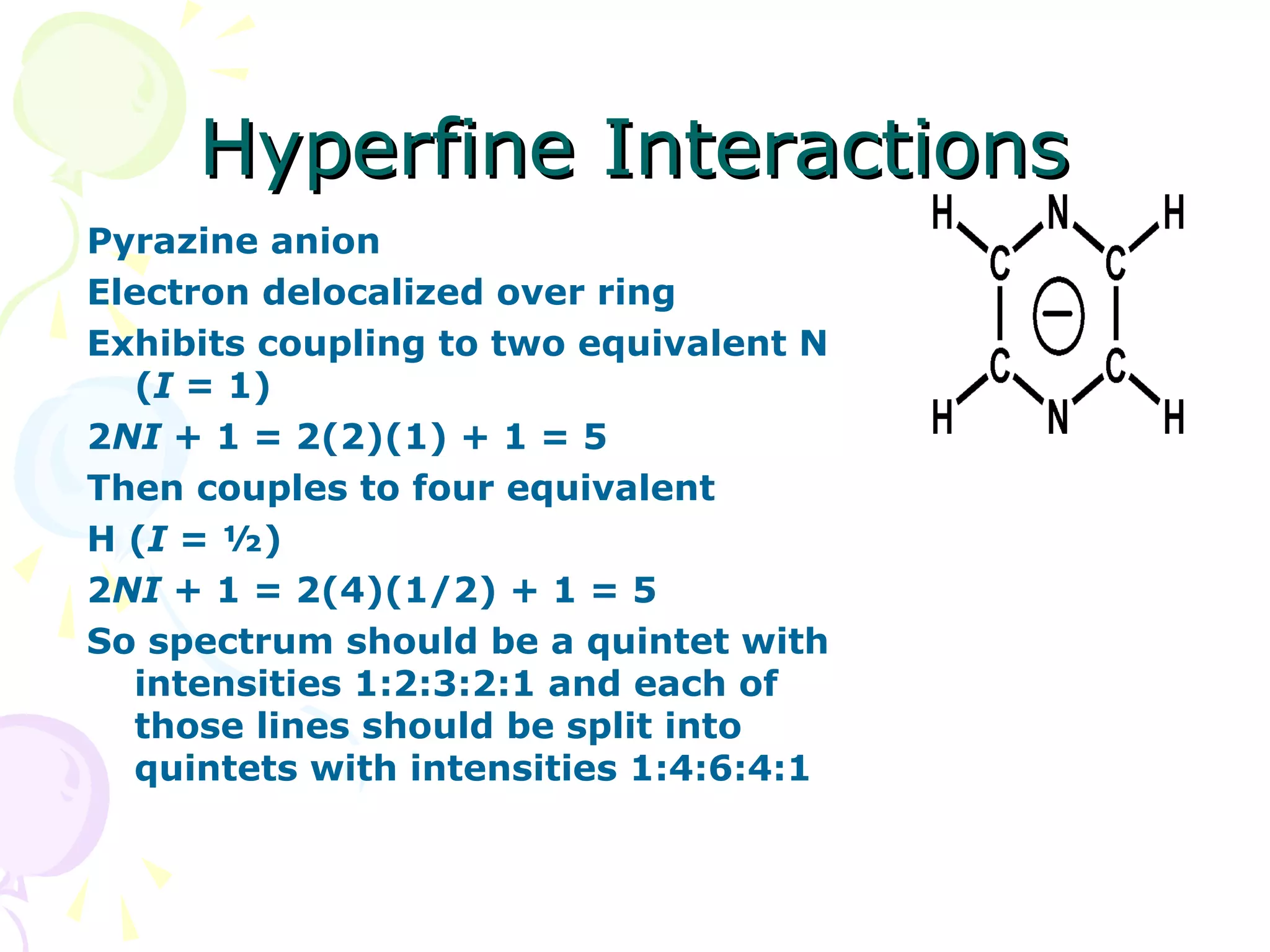 Hyperfine Interactions
Pyrazine anion
Electron delocalized over ring
Exhibits coupling to two equivalent N
  (I = 1)
2NI + 1 = 2(2)(1) + 1 = 5
Then couples to four equivalent
H (I = ½)
2NI + 1 = 2(4)(1/2) + 1 = 5
So spectrum should be a quintet with
  intensities 1:2:3:2:1 and each of
  those lines should be split into
  quintets with intensities 1:4:6:4:1
 