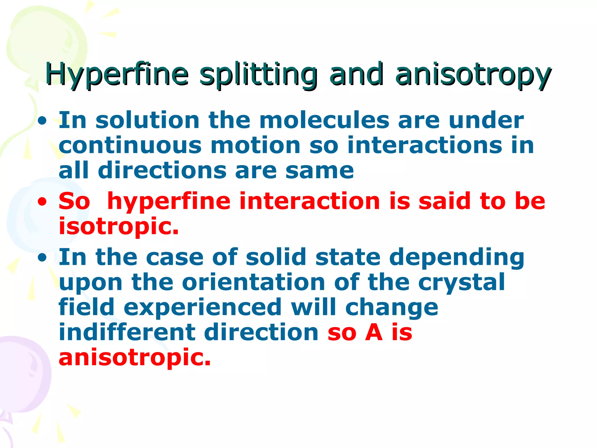 Hyperfine splitting and anisotropy
• In solution the molecules are under
  continuous motion so interactions in
  all directions are same
• So hyperfine interaction is said to be
  isotropic.
• In the case of solid state depending
  upon the orientation of the crystal
  field experienced will change
  indifferent direction so A is
  anisotropic.
 