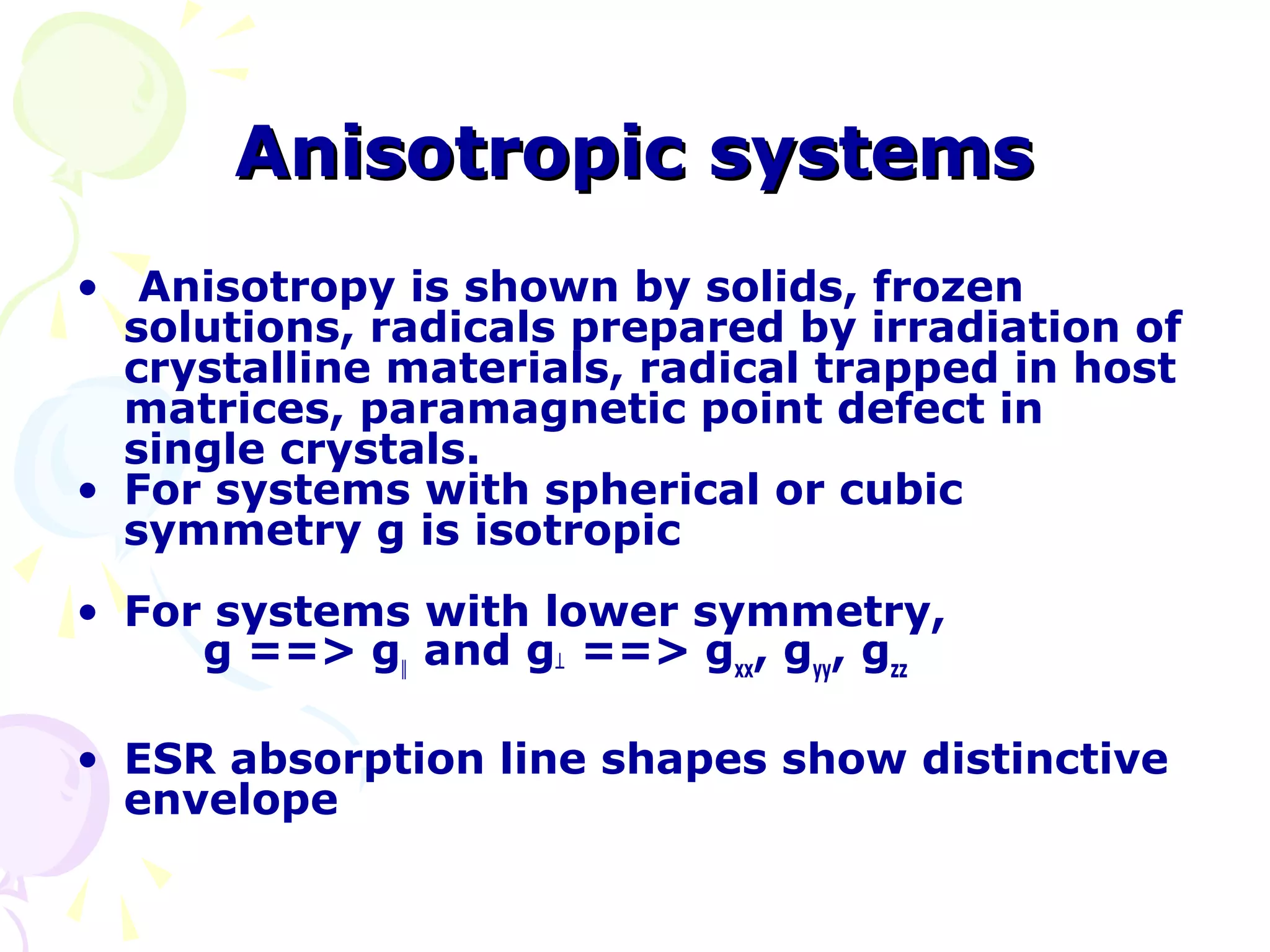 Anisotropic systems
• Anisotropy is shown by solids, frozen
  solutions, radicals prepared by irradiation of
  crystalline materials, radical trapped in host
  matrices, paramagnetic point defect in
  single crystals.
• For systems with spherical or cubic
  symmetry g is isotropic
• For systems with lower symmetry,
     g ==> g‖ and g┴ ==> gxx, gyy, gzz

• ESR absorption line shapes show distinctive
  envelope
 