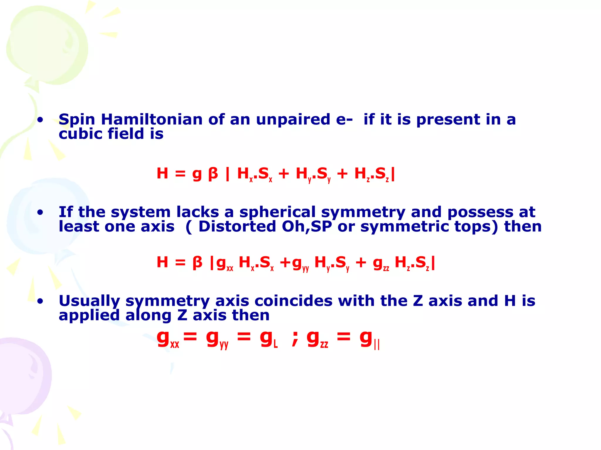• Spin Hamiltonian of an unpaired e- if it is present in a
  cubic field is

              H = g β | Hx.Sx + Hy.Sy + Hz.Sz|

• If the system lacks a spherical symmetry and possess at
  least one axis ( Distorted Oh,SP or symmetric tops) then

              H = β |gxx Hx.Sx +gyy Hy.Sy + gzz Hz.Sz|

• Usually symmetry axis coincides with the Z axis and H is
  applied along Z axis then
              gxx = gyy = gL ; gzz = g||
 