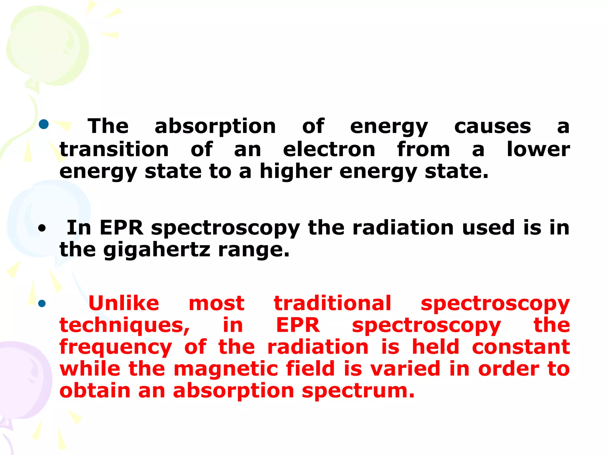 •      The absorption of energy causes a
    transition of an electron from a lower
    energy state to a higher energy state.

• In EPR spectroscopy the radiation used is in
  the gigahertz range.

•      Unlike most traditional spectroscopy
    techniques,   in   EPR    spectroscopy    the
    frequency of the radiation is held constant
    while the magnetic field is varied in order to
    obtain an absorption spectrum.
 