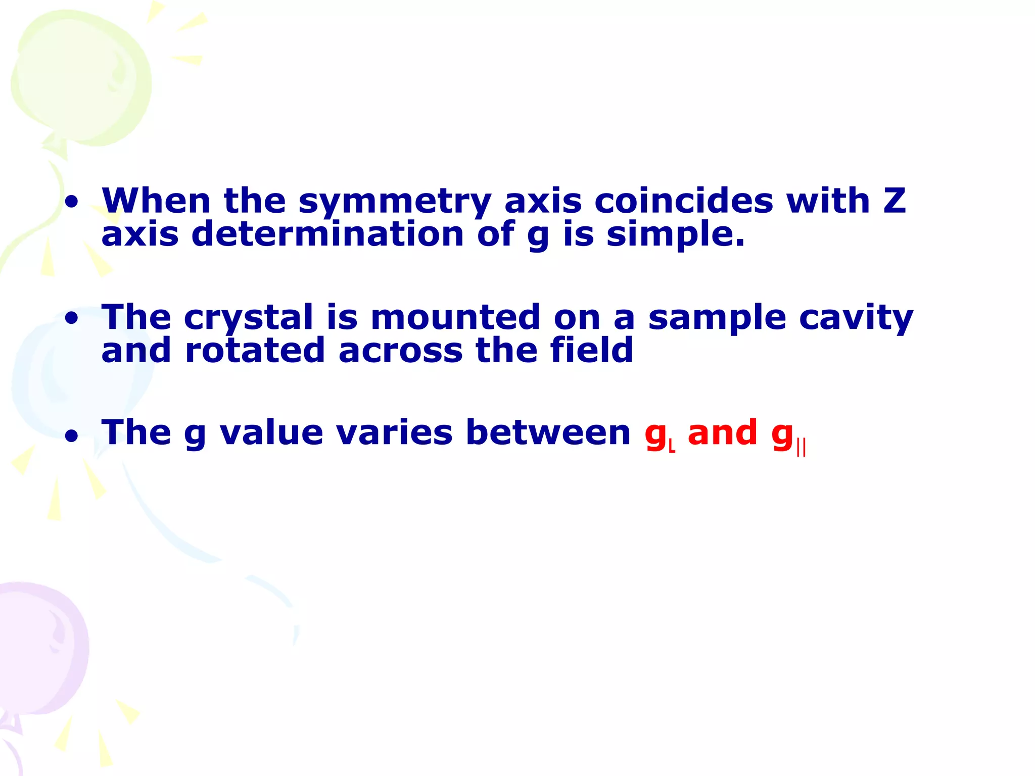 • When the symmetry axis coincides with Z
  axis determination of g is simple.

• The crystal is mounted on a sample cavity
  and rotated across the field

• The g value varies between gL and g||
 