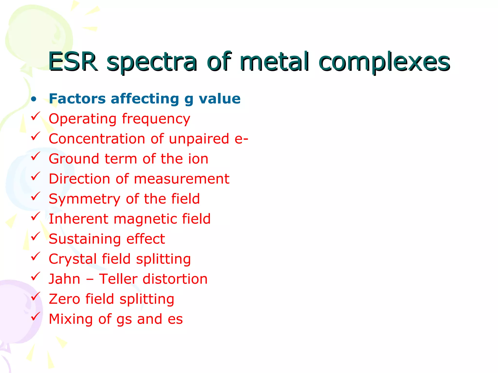 ESR spectra of metal complexes
•   Factors affecting g value
   Operating frequency
   Concentration of unpaired e-
   Ground term of the ion
   Direction of measurement
   Symmetry of the field
   Inherent magnetic field
   Sustaining effect
   Crystal field splitting
   Jahn – Teller distortion
   Zero field splitting
   Mixing of gs and es
 