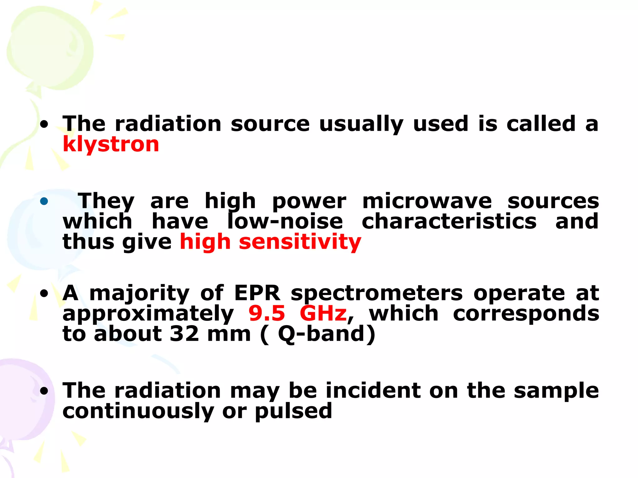• The radiation source usually used is called a
  klystron

•    They are high power microwave sources
    which have low-noise characteristics and
    thus give high sensitivity

• A majority of EPR spectrometers operate at
  approximately 9.5 GHz, which corresponds
  to about 32 mm ( Q-band)

• The radiation may be incident on the sample
  continuously or pulsed
 