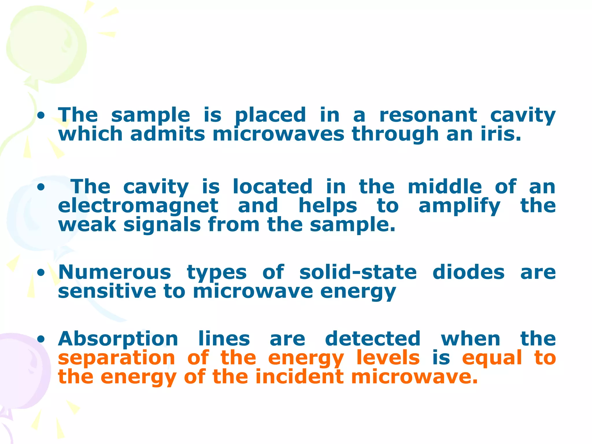 • The sample is placed in a resonant cavity
  which admits microwaves through an iris.

•    The cavity is located in the middle of an
    electromagnet and helps to amplify the
    weak signals from the sample.

• Numerous types of solid-state diodes are
  sensitive to microwave energy

• Absorption lines are detected when the
  separation of the energy levels is equal to
  the energy of the incident microwave.
 