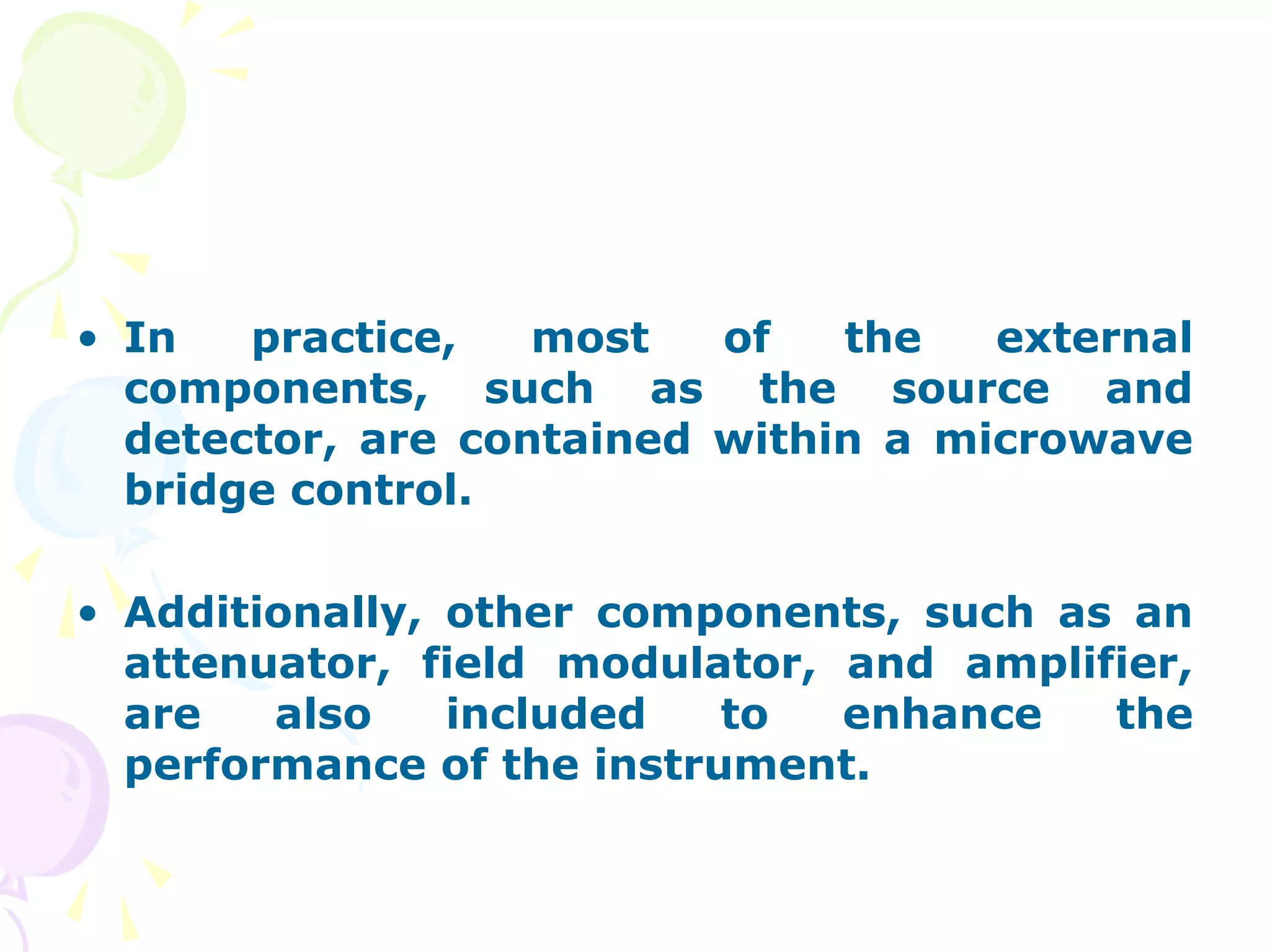 • In   practice,   most   of   the   external
  components, such as the source and
  detector, are contained within a microwave
  bridge control.

• Additionally, other components, such as an
  attenuator, field modulator, and amplifier,
  are   also    included   to  enhance   the
  performance of the instrument.
 