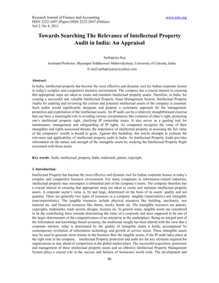 Research Journal of Finance and Accounting                                                      www.iiste.org
ISSN 2222-1697 (Paper) ISSN 2222-2847 (Online)
Vol 2, No 4, 2011

    Towards Searching The Relevance of Intellectual Property
                 Audit in India: An Appraisal

                                                   Sarbapriya Ray
            Assistant Professor, Shyampur Siddheswari Mahavidyalaya, University of Calcutta, India.
                                       E-mail:sarbapriyaray@yahoo.com


Abstract:
In India, intellectual property has become the most effective and dynamic tool for Indian corporate houses
in today’s complex and competitive business environment. The company has a crucial interest in ensuring
that appropriate steps are taken to create and maintain intellectual property assets. Therefore, in India, for
creating a successful and valuable Intellectual Property Asset Management System, Intellectual Property
Audits for auditing and reviewing the current and potential intellectual assets of the company is essential.
Such audits would significantly designate and propose a systematic approach for the management,
protection and exploitation of the intellectual assets. An IP audit can be a relatively straightforward exercise
that can have a meaningful role in avoiding various circumstances like violation of other’s right, protecting
one’s intellectual property right, clarifying IP ownership issues. It also serves as a guiding tool for
maintenance, management and safeguarding of IP rights. As companies recognize the value of their
intangibles and rights associated thereto, the importance of intellectual property in assessing the fair value
of the companies’ wealth is bound to grow. Against this backdrop, this article attempts to evaluate the
relevance and applicability of intellectual property audit in India. An Intellectual Property Audit provides
information on the nature and strength of the intangible assets by studying the Intellectual Property Right
associated with those assets.


Key words: Audit, intellectual, property, India, trademark, patent, copyright.


1. Introduction:
Intellectual Property has become the most effective and dynamic tool for Indian corporate houses in today’s
complex and competitive business environment. For many companies in information-related industries,
intellectual property may encompass a substantial part of the company’s assets. The company therefore has
a crucial interest in ensuring that appropriate steps are taken to create and maintain intellectual property
assets. A corporate sector’s value is, by and large, determined on the basis of its assets’ quality and not
quantity. There are generally two types of resources in a company: tangible (materialistic) and intangible
(non-materialistic). The tangible resources include physical resources like building, machinery, raw
material etc. and financial resources like shares, stocks, bonds etc. The intangible resources are patents,
copyrights, trademarks, trade secrets, designs, licenses etc. In general sense, tangible assets are considered
to be the contributing force towards determining the value of a corporate and were supposed to be one of
the larger determinants of the competitiveness of an enterprise in the marketplace. Being an integral part of
the information and knowledge based economy, the traditional insight has been altered with the view that a
corporate intrinsic value is determined by the quality of intangible assets it holds, accompanied by
contemporary revolution of information technology and growth of service sector. These intangible assets
may be used to generate more returns in the business than the tangible assets, if the IP audit takes place at
the right time in the company. Intellectual Property protection and audit are the key elements required for
organizations to stay ahead of competition in the global market place. The successful acquisition, protection
and management of these intellectual property assets and an effective Intellectual Property Management
System plays a crucial role in the success and failures of businesses world wide. The development and
                                                      86
 