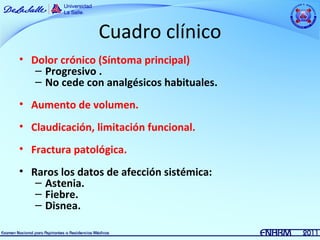 Cuadro clínico
• Dolor crónico (Síntoma principal)
   – Progresivo .
   – No cede con analgésicos habituales.
• Aumento de volumen.
• Claudicación, limitación funcional.
• Fractura patológica.
• Raros los datos de afección sistémica:
   – Astenia.
   – Fiebre.
   – Disnea.
 