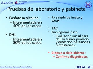 Pruebas de laboratorio y gabinete
• Fosfatasa alcalina :   • Rx simple de hueso y
                           tórax.
   – Incrementada en
     40% de los casos.
                         • TAC.
                         • Gamagrama óseo
• DHL                       – Evaluación inicial para
  – Incrementada en           definir tumor primario
    30% de los casos.         y detección de lesiones
                              metastásicas.

                         • Biopsia a cielo abierto :
                            – Confirma diagnóstico.
 