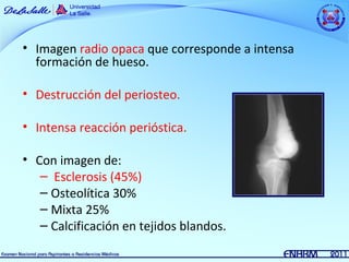 • Imagen radio opaca que corresponde a intensa
  formación de hueso.

• Destrucción del periosteo.

• Intensa reacción perióstica.

• Con imagen de:
   – Esclerosis (45%)
   – Osteolítica 30%
   – Mixta 25%
   – Calcificación en tejidos blandos.
 
