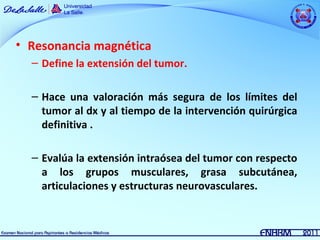 • Resonancia magnética
  – Define la extensión del tumor.

  – Hace una valoración más segura de los límites del
    tumor al dx y al tiempo de la intervención quirúrgica
    definitiva .

  – Evalúa la extensión intraósea del tumor con respecto
    a los grupos musculares, grasa subcutánea,
    articulaciones y estructuras neurovasculares.
 