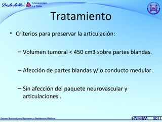 Tratamiento
• Criterios para preservar la articulación:

   – Volumen tumoral < 450 cm3 sobre partes blandas.

   – Afección de partes blandas y/ o conducto medular.

   – Sin afección del paquete neurovascular y
     articulaciones .
 