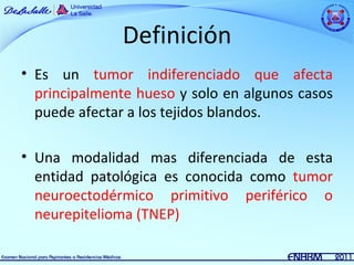Definición
• Es un tumor indiferenciado que afecta
  principalmente hueso y solo en algunos casos
  puede afectar a los tejidos blandos.

• Una modalidad mas diferenciada de esta
  entidad patológica es conocida como tumor
  neuroectodérmico primitivo periférico o
  neurepitelioma (TNEP)
 