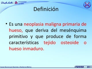 Definición

• Es una neoplasia maligna primaria de
  hueso, que deriva del mesénquima
  primitivo y que produce de forma
  características tejido osteoide o
  hueso inmaduro.
 