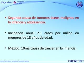 • Segunda causa de tumores óseos malignos en
  la infancia y adolesencia.

• Incidencia anual 2.1 casos por millón en
  menores de 18 años de edad.

• México: 10ma causa de cáncer en la infancia.
 