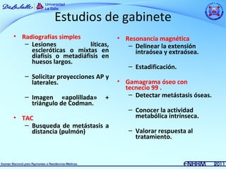 Estudios de gabinete
• Radiografías simples              • Resonancia magnética
   – Lesiones            líticas,      – Delinear la extensión
     escleróticas o mixtas en            intraósea y extraósea.
     diafisis o metadiáfisis en
     huesos largos.
                                       – Estadificación.
   – Solicitar proyecciones AP y
     laterales.                     • Gamagrama óseo con
                                      tecnecio 99 .
   – Imagen «apolillada»       +       – Detectar metástasis óseas.
     triángulo de Codman.
                                       – Conocer la actividad
• TAC                                    metabólica intrínseca.
   – Busqueda de metástasis a
     distancia (pulmón)                – Valorar respuesta al
                                         tratamiento.
 