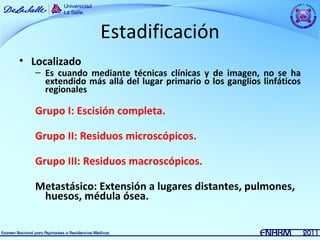 Estadificación
• Localizado
   – Es cuando mediante técnicas clínicas y de imagen, no se ha
     extendido más allá del lugar primario o los ganglios linfáticos
     regionales

   Grupo I: Escisión completa.

   Grupo II: Residuos microscópicos.

   Grupo III: Residuos macroscópicos.

   Metastásico: Extensión a lugares distantes, pulmones,
    huesos, médula ósea.
 