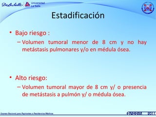 Estadificación
• Bajo riesgo :
  – Volumen tumoral menor de 8 cm y no hay
    metástasis pulmonares y/o en médula ósea.



• Alto riesgo:
  – Volumen tumoral mayor de 8 cm y/ o presencia
    de metástasis a pulmón y/ o médula ósea.
 