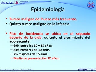 Epidemiología
• Tumor maligna del hueso más frecuente.
• Quinto tumor maligno en la infancia.

• Pico de incidencia se ubica en el segundo
  decenio de la vida, durante el crecimiento del
  adolescente.
  –   69% entre los 10 y 15 años.
  –   24% menores de 10 años.
  –   7% mayores de 15 años.
  –   Media de presentación 12 años.
 