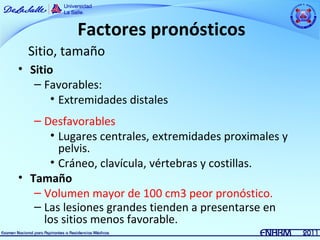 Factores pronósticos
  Sitio, tamaño
• Sitio
   – Favorables:
       • Extremidades distales
   – Desfavorables
      • Lugares centrales, extremidades proximales y
        pelvis.
      • Cráneo, clavícula, vértebras y costillas.
• Tamaño
   – Volumen mayor de 100 cm3 peor pronóstico.
   – Las lesiones grandes tienden a presentarse en
     los sitios menos favorable.
 