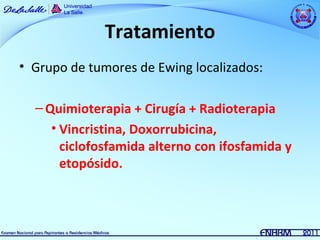 Tratamiento
• Grupo de tumores de Ewing localizados:

  – Quimioterapia + Cirugía + Radioterapia
     • Vincristina, Doxorrubicina,
       ciclofosfamida alterno con ifosfamida y
       etopósido.
 