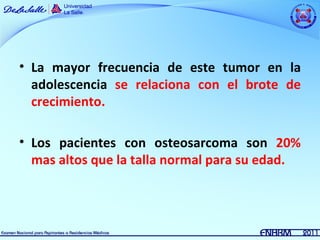 • La mayor frecuencia de este tumor en la
  adolescencia se relaciona con el brote de
  crecimiento.

• Los pacientes con osteosarcoma son 20%
  mas altos que la talla normal para su edad.
 