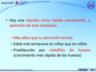 • Hay una relación entre rápido crecimiento y
  aparición de esta neoplasia.

  – Mas altos que su percentil normal.
  – Edad más temprana en niñas que en niños .
  – Predilección por metáfisis de huesos
    (crecimiento más rápido de los huesos)
 