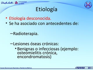 Etiología
• Etiología desconocida.
• Se ha asociado con antecedentes de:

  – Radioterapia.

  – Lesiones óseas crónicas:
     • Benignas o infecciosas (ejemplo:
       osteomielitis crónica,
       encondromatosis)
 