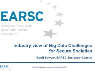 EARSC @ Big data and secure societies workshop 2016
Industry view of Big Data Challenges
for Secure Societies
Geoff Sawyer, EARSC Secretary General
 