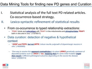 Data Mining Tools for finding new PD genes and Curation

I.    !Sta6s6cal!analysis!of!the!full!text!PD!related!ar6cles.!!
      !Co?occurrence?based!strategy.!
II. ! !Lexico?syntac6c!reﬁnement!of!sta6s6cal!results!
     •  From co-occurrence to typed relationship extractions:
        –  “PINK1 binds and colocalizes with TRAP1 in the mitochondria and phosphorilates TRAP1
           both in vitro and in vivo.” (17579517)

     •  Data curation: detection of negative & hypothetical
        context
        –  “GDNF and PSPN, but not NRTN, induce neurite outgrowth of dopaminergic neurons in
           vitro” (14699966)

        –  “One way to resolve this apparent contradiction is to place LRRK2 genetically upstream of
           deposited proteins such as SNCA or tau, implying that the same initial mutation might
           then result in different pathological outcomes depending on the course the disease
           takes” (20696314)



          Monday, March 12, 2012                 31
 