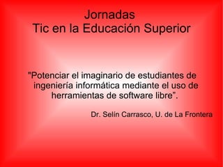 Jornadas  Tic en la Educación Superior &quot;Potenciar el imaginario de estudiantes de ingeniería informática mediante el uso de herramientas de software libre”.  Dr. Selín Carrasco, U. de La Frontera 