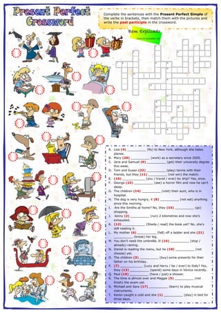 Complete the sentences with the Present Perfect Simple of 
the verbs in brackets, then match them with the pictures and 
write the past participle in the crossword. 
1 2 
3 4 
5 6 
7 8 9 10 11 
12 
13 
14 
15 
16 
17 
18 
19 20 
21 
22 
23 
EclipseCrossword.com 
A. Lisa (4) __________ (fly) to New York, although she hates 
planes. 
B. Mary (20) __________ (work) as a secretary since 2005. 
C. Jane and Samuel (9) __________ (get) their university degree 
this week. 
D. Tom and Susan (22) __________ (play) tennis with their 
friends, but they (11) __________ (not win) the match. 
E. (10) ____________ (you / travel / ever) by ship? Yes, once. 
F. George (23) __________ (see) a horror film and now he can’t 
sleep. 
G. The children (14) __________ (visit) their aunt, who is in 
hospital. 
H. The dog is very hungry, it (8) __________ (not eat) anything 
since this morning. 
I. Are the Smiths at home? No, they (15) __________ (go) 
shopping. 
J. Jenny (2) __________ (run) 2 kilometres and now she’s 
exhausted. 
K. (12) ____________ (Sheila / read) the book yet? No, she’s 
still reading it. 
L. My mother (6) __________ (fall) off a ladder and she (21) 
__________ (break) her leg. 
M. You don’t need the umbrella. It (16) __________ (stop / 
already) raining. 
N. Daniel is reading the menu, but he (18) __________ (not 
choose) yet. 
O. The children (3) __________ (buy) some presents for their 
father on his birthday. 
P. (7) ____________ (Lucy and Harry / be / ever) to Italy? Yes, 
they (13) __________ (spend) some days in Venice recently. 
Q. Paul (19) __________ (have / just) a shower. 
R. The time is almost over and Maggie (5) __________ (not 
finish) the exam yet. 
S. Michael and Sara (17) __________ (learn) to play musical 
instruments. 
T. Karen caught a cold and she (1) __________ (stay) in bed for 
three days. 
