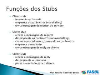    Client stub
    ◦ intercepta a chamada
    ◦ empacota os parâmetros (marshalling)
    ◦ envia mensagem de request ao servidor

   Server stub
    ◦ recebe a mensagem de request
    ◦ desempacota os parâmetros (unmarshalling)
    ◦ chama o procedimento, passando os parâmetros
    ◦ empacota o resultado
    ◦ envia mensagem de reply ao cliente

   Client stub
    ◦ recebe a mensagem de reply
    ◦ desempacota o resultado
    ◦ passa o resultado para o cliente


                                  Prof. Adriano Teixeira de Souza
 