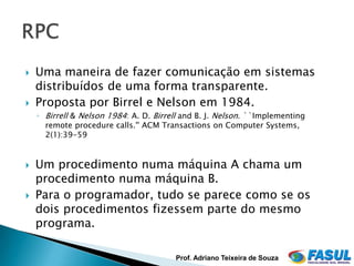    Uma maneira de fazer comunicação em sistemas
    distribuídos de uma forma transparente.
   Proposta por Birrel e Nelson em 1984.
    ◦ Birrell & Nelson 1984: A. D. Birrell and B. J. Nelson. ``Implementing
      remote procedure calls.'' ACM Transactions on Computer Systems,
      2(1):39-59


   Um procedimento numa máquina A chama um
    procedimento numa máquina B.
   Para o programador, tudo se parece como se os
    dois procedimentos fizessem parte do mesmo
    programa.

                                        Prof. Adriano Teixeira de Souza
 