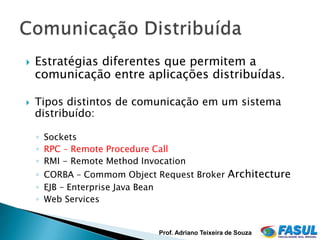    Estratégias diferentes que permitem a
    comunicação entre aplicações distribuídas.

   Tipos distintos de comunicação em um sistema
    distribuído:

    ◦ Sockets
    ◦ RPC – Remote Procedure Call
    ◦ RMI - Remote Method Invocation
    ◦ CORBA – Commom Object Request Broker Architecture
    ◦ EJB – Enterprise Java Bean
    ◦ Web Services


                              Prof. Adriano Teixeira de Souza
 