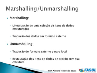    Marshalling:

    ◦ Linearização de uma coleção de itens de dados
      estruturados

    ◦ Tradução dos dados em formato externo

   Unmarshalling:

    ◦ Tradução do formato externo para o local

    ◦ Restauração dos itens de dados de acordo com sua
      estrutura


                                Prof. Adriano Teixeira de Souza
 