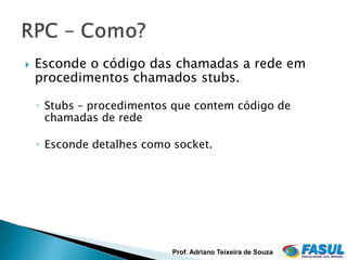    Esconde o código das chamadas a rede em
    procedimentos chamados stubs.

    ◦ Stubs – procedimentos que contem código de
      chamadas de rede

    ◦ Esconde detalhes como socket.




                           Prof. Adriano Teixeira de Souza
 