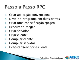 1.   Criar aplicação convencional
2.   Dividir o programa em duas partes
3.   Criar uma especificação rpcgen
4.   Executar o rpcgen
5.   Criar servidor
6.   Criar cliente
7.   Compilar cliente
8.   Compilar servidor
9.   Executar servidor e cliente


                        Prof. Adriano Teixeira de Souza
 