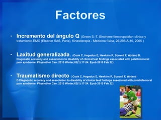 - Incremento del ángulo Q (Green S.-T. Síndrome femoropatelar: clínica y
   tratamiento.EMC (Elsevier SAS, Paris), Kinesiterapia - Medicina física, 26-298-A-10, 2005.)



- Laxitud generalizada. (Cook C, Hegedus E, Hawkins R, Scovell F, Wyland D.
   Diagnostic accuracy and association to disability of clinical test findings associated with patellofemoral
   pain syndrome. Physiother Can. 2010 Winter;62(1):17-24. Epub 2010 Feb 22)




- Traumatismo directo ( Cook C, Hegedus E, Hawkins R, Scovell F, Wyland
   D.Diagnostic accuracy and association to disability of clinical test findings associated with patellofemoral
   pain syndrome. Physiother Can. 2010 Winter;62(1):17-24. Epub 2010 Feb 22)
 