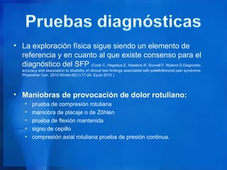 • La exploración física sigue siendo un elemento de
  referencia y en cuanto al que existe consenso para el
  diagnóstico del SFP (Cook C, Hegedus E, Hawkins R, Scovell F, Wyland D.Diagnostic
   accuracy and association to disability of clinical test findings associated with patellofemoral pain syndrome.
   Physiother Can. 2010 Winter;62(1):17-24. Epub 2010 )




• Maniobras de provocación de dolor rotuliano:
     •   prueba de compresión rotuliana
     •   maniobra de placaje o de Zöhlen
     •   prueba de flexión mantenida
     •   signo de cepillo
     •   compresión axial rotuliana prueba de presión continua.
 