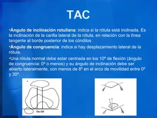 •Ángulo de inclinación rotuliana: indica si la rótula está inclinada. Es
la inclinación de la carilla lateral de la rótula, en relación con la línea
tangente al borde posterior de los cóndilos
•Ángulo de congruencia: indica si hay desplazamiento lateral de la
rótula.
•Una rótula normal debe estar centrada en los 10ª de flexión (ángulo
de congruencia: 0º o menos) y su ángulo de inclinación debe ser
abierto lateralmente, con menos de 8º en el arco de movilidad entre 0º
y 30º.
 