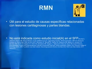 • Útil para el estudio de causas específicas relacionadas
  con lesiones cartilaginosas y partes blandas.



• No está indicada como estudio inicial(A) en el SFP(Brushøj C,
  Hölmich P, Nielsen MB, Albrecht-Beste E. Acute patellofemoral pain: aggravating activities, clinical examination, MRI and ultrasound
  findings. Br J Sports Med. 2008 Jan;42(1):64-7; discussion 67. Bennett DL, Daffner RH, Weissman BN, Blebea JS, Jacobson JA,
  Morrison WB, Resnik CS, Roberts CC, Rubin DA, Schweitzer ME, Seeger LL, Taljanovic M, Wise JN, Payne WK, Expert Panel on
  Musculoskeletal Imaging. ACR Appropriateness Criteria® nontraumatic knee pain. [online publication]. Reston (VA): American College of
  Radiology (ACR); 2008. 7 p.)(Work Loss Data Institute. Knee & leg (acute & chronic). Encinitas (CA): Work Loss Data Institute; 2011.
  Various p.)
 