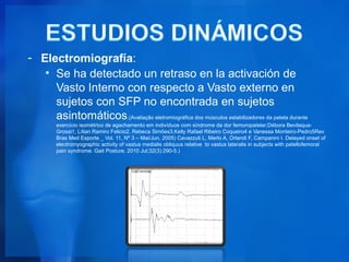 - Electromiografía:
   • Se ha detectado un retraso en la activación de
     Vasto Interno con respecto a Vasto externo en
     sujetos con SFP no encontrada en sujetos
     asintomáticos.(Avaliação eletromiográfica dos músculos estabilizadores da patela durante
         exercício isométrico de agachamento em indivíduos com síndrome da dor femoropatelar;Débora Bevilaqua-
         Grossi1, Lílian Ramiro Felicio2, Rebeca Simões3,Kelly Rafael Ribeiro Coqueiro4 e Vanessa Monteiro-Pedro5Rev
         Bras Med Esporte _ Vol. 11, Nº 3 – Mai/Jun, 2005) Cavazzuti L, Merlo A, Orlandi F, Campanini I. Delayed onset of
         electromyographic activity of vastus medialis obliquus relative to vastus lateralis in subjects with patellofemoral
         pain syndrome. Gait Posture. 2010 Jul;32(3):290-5.)
 