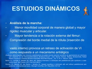 -     Análisis de la marcha:
-         Menor movilidad corporal de manera global y mayor
      rigidez muscular y articular.
-         Mayor tendencia a la rotación externa del fémur:
      Compresión del borde medial de la rótula (inserción de

      vasto interno) provoca un retraso de activación de VI
      como respuesta a un mecanismo antiálgico.
(Avaliação eletromiográfica dos músculos estabilizadores da patela durante exercício isométrico de agachamento em indivíduos
      com síndrome da dor femoropatelar;Débora Bevilaqua-Grossi1, Lílian Ramiro Felicio2, Rebeca Simões3,Kelly Rafael
      Ribeiro Coqueiro4 e Vanessa Monteiro-Pedro5Rev Bras Med Esporte _ Vol. 11, Nº 3 – Mai/Jun, 2005)
Barton CJ, Levinger P, Webster KE, Menz HB. Walking kinematics in individuals with patellofemoral pain syndrome: a case-
      control study. Gait Posture. 2011 Feb;33(2):286-91.
Dionisio VC, Marconi NF, dos Santos I, Almeida GL. Upward squatting in individuals with and without patellofemoral pain
      syndrome: a biomechanical study. J Strength Cond Res. 2011 May;25(5):1437-46.
 