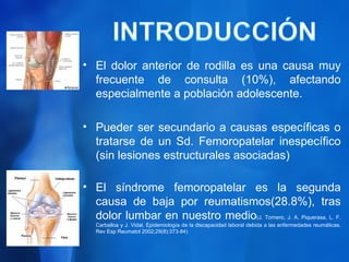 • El dolor anterior de rodilla es una causa muy
  frecuente de consulta (10%), afectando
  especialmente a población adolescente.

• Pueder ser secundario a causas específicas o
  tratarse de un Sd. Femoropatelar inespecífico
  (sin lesiones estructurales asociadas)

• El síndrome femoropatelar es la segunda
  causa de baja por reumatismos(28.8%), tras
  dolor lumbar en nuestro medio(J. Tornero, J. A. Piquerasa, L. F.
   Carballoa y J. Vidal. Epidemiología de la discapacidad laboral debida a las enfermedades reumáticas.
   Rev Esp Reumatol 2002;29(8):373-84)
 