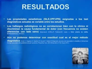 •   Las propiedades estadísticas (Sb,E,VPP,VPN) asignadas a los test
    diagnósticos actuales es variable entre los estudios.
•   Los hallazgos radiológicos no se correlacionan bien con la clínica ni
    discriminan la causa fundamental de dolor (con frecuencia no existen
    diferencias con lado sano) (Aaos-secot (COR),J.P. Fulkerson,M. Leyes; ). Dolor anterior de rodilla,
    Ed:Panamericana, 2007(2)5.)


•   Aún no podemos determinar con exactitud cual es el mejor método
    diagnóstico (Cook C, Hegedus E, Hawkins R, Scovell F, Wyland D.Diagnostic accuracy and association to disability of clinical test
    findings associated with patellofemoral pain syndrome. Physiother Can. 2010 Winter;62(1):17-24. Epub 2010 )
 