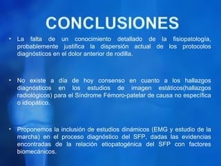 •   La falta de un conocimiento detallado de la fisiopatología,
    probablemente justifica la dispersión actual de los protocolos
    diagnósticos en el dolor anterior de rodilla.



•   No existe a día de hoy consenso en cuanto a los hallazgos
    diagnósticos en los estudios de imagen estáticos(hallazgos
    radiológicos) para el Síndrome Fémoro-patelar de causa no específica
    o idiopático.



•   Proponemos la inclusión de estudios dinámicos (EMG y estudio de la
    marcha) en el proceso diagnóstico del SFP, dadas las evidencias
    encontradas de la relación etiopatogénica del SFP con factores
    biomecánicos.
 
