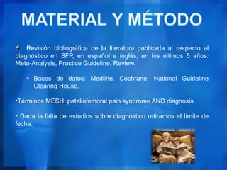 Revisión bibliográfica de la literatura publicada al respecto al
diagnóstico en SFP, en español e inglés, en los últimos 5 años:
Meta-Analysis, Practice Guideline, Review.

   • Bases de datos: Medline, Cochrane, National Guideline
     Clearing House.

•Términos MESH: patellofemoral pain syndrome AND diagnosis

• Dada la falta de estudios sobre diagnóstico retiramos el límite de
fecha.
 