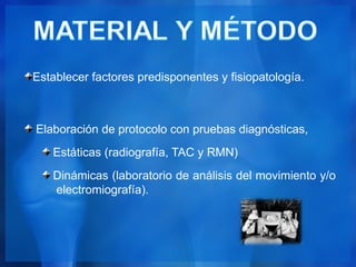 Establecer factores predisponentes y fisiopatología.



Elaboración de protocolo con pruebas diagnósticas,
   Estáticas (radiografía, TAC y RMN)
   Dinámicas (laboratorio de análisis del movimiento y/o
   electromiografía).
 