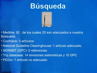 • Medline: 82 , de los cuales 20 son adecuados a nuestra
búsqueda.
• Cochrane: 0 artículos.
• National Guideline Clearinghouse: 1 artículo adecuado.
• SERMEF (GPC): 0 referencias
• Trip database: 14 revisiones sistemáticas y 10 GPC
• PEDro: 1 artículo no adecuado
 